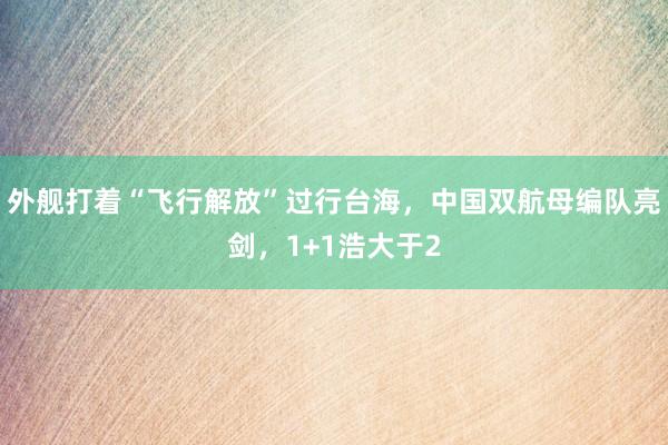 外舰打着“飞行解放”过行台海，中国双航母编队亮剑，1+1浩大于2