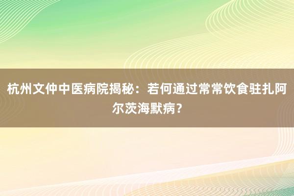 杭州文仲中医病院揭秘：若何通过常常饮食驻扎阿尔茨海默病？