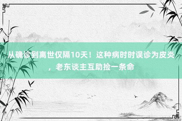 从确诊到离世仅隔10天！这种病时时误诊为皮炎，老东谈主互助捡一条命