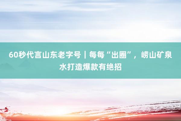 60秒代言山东老字号｜每每“出圈”，崂山矿泉水打造爆款有绝招