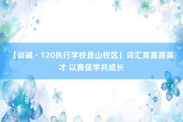 【训诫 · 120执行学校昆山校区】词汇竞赛展英才 以赛促学共成长