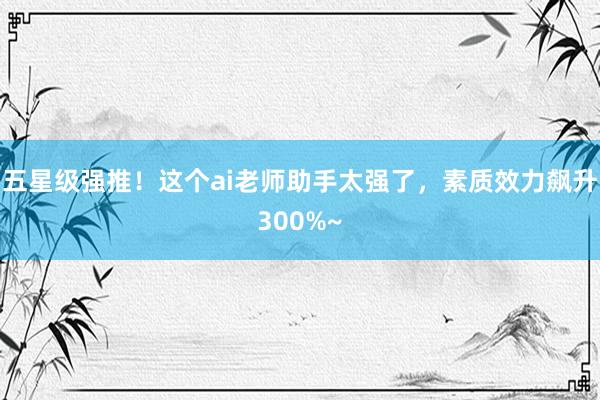 五星级强推！这个ai老师助手太强了，素质效力飙升300%~