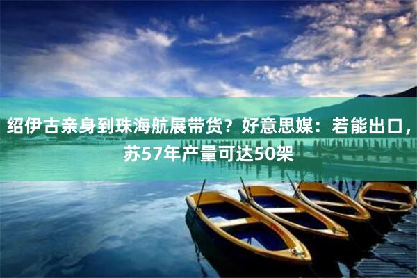 绍伊古亲身到珠海航展带货？好意思媒：若能出口，苏57年产量可达50架