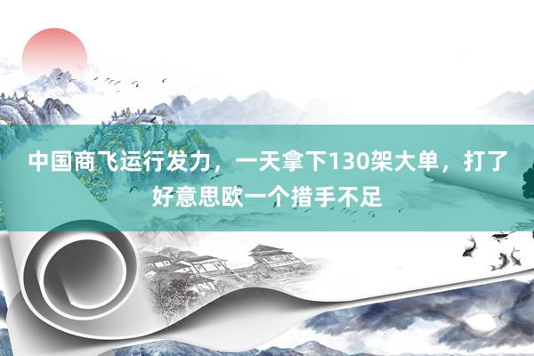 中国商飞运行发力，一天拿下130架大单，打了好意思欧一个措手不足