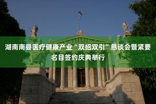 湖南南县医疗健康产业“双招双引”恳谈会暨紧要名目签约庆典举行