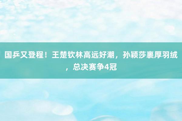 国乒又登程！王楚钦林高远好潮，孙颖莎裹厚羽绒，总决赛争4冠